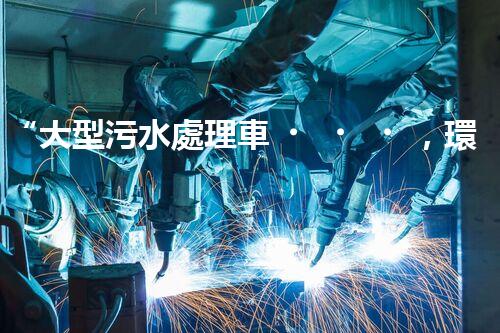 “大型污水處理車，環(huán)保先鋒，守護碧水藍(lán)天！”